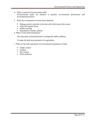 Environmental Science and Engineering
Page 60 of 73
4. What is meant by Environmental audit?
Environmental audits are indented to quantify environmental performance and
environmental position.
5 Write the consequences of ozone layer depletion.
 Damage genetic materials in the skin cells which cause skin cancer.
 Affect the aquatic forms
 Global warming
 Degradation of paints, plastics
6. What is waste land reclamation?
The restoration of disturbed land to ecologically stable condition.
To make the land more productive for agriculture
7. What are the state enactments of environmental legislations of India
 Smoke control
 Landuse
 Pest control
 Water pollution
 