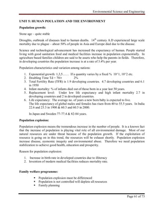 Environmental Science and Engineering
Page 61 of 73
UNIT 5: HUMAN POULATION AND THE ENVIRONMENT
Population growth:
Stone age – quite stable
Droughts, outbreak of diseases lead to human deaths. 14th
century A.D experienced large scale
mortality due to plague – about 50% of people in Asia and Europe died due to the disease.
Science and technological advancement has increased the expectancy of human. People started
living with good sanitation food and medical facilities increase in population exponentially. In
agriculture based families children are said to be assets who help the parents in fields. Therefore,
in developing countries the population increase is at a rate of 3.4% per year.
Population characteristics and variation among nations:
1. Exponential growth: 1,3,5…… If a quantity varies by a fixed % 10^1, 10^2 etc.
2. Doubling Time Td = 70/r 2%
3. Total Fertility Rate (TFR) is 1.9 developing countries. 4.7 developing countries and 6.1
in 1950
4. Infant mortality: % of infants died out of those born in a year last 50 years.
5. Replacement level: Under low life expectancy and high infant mortality 2.7 in
developing countries and 2 in developed countries.
6. Life expectancy: The average no. of years a new born baby is expected to live.
The life expectancy of global males and females has risen from 40 to 55.5 years. In India
22.6 and 23.3 in 1900 & 60.3 and 60.5 in 2000.
In Japan and Sweden 77-77.4 & 82-84 years.
Population explosion:
Population explosion means the tremendous increase in the number of people. It is a known fact
that the increase of population is playing vital role of all environmental damage. Most of our
natural resources are under threat because of the population growth. If the exploitation of
resource is going on in this trend, the resources will be exhaust shortly. Population explosion
increase disease, economic inequity and environmental abuse. Therefore we need population
stabilization to achieve good health, education and prosperity.
Reason for population explosion:
1. Increase in birth rate in developed countries due to illiteracy
2. Invention of modern medical facilities reduces mortality rate.
Family welfare programme:
 Population explosion must be differenced
 Population is not controlled will deplete all resources
 Family planning
 