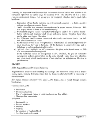 Environmental Science and Engineering
Page 64 of 73
Following the Supreme Court directives 1998 environmental education has been included in the
curriculum right from the school stage to university level. The objective of it is to make
everyone environment literate. Let us see how environmental education can be made value
based one.
1. Preparation of text books materials on environmental education – to built a positive
attitude towards environmental factors.
2. Social values like love, tolerance, compassion can be woven into env. Education. This
will help to nurture all forms of life and biodiversity.
3. Cultural and religious values: Our culture and religions teach us not to exploit nature –
but to perform such functions which project and sacred nature. Therefore these values
can be added up with env. Education.
4. Env. Education should stress on earth centric views rather than human centric view such
that it include the ethical values.
5. Global values: Stress on the concept human is part of nature and all natural processes are
inter linked and they are in harmony. If this harmony is disturbed it may lead to
imbalance in ecology and catastrophic results.
6. Spiritual values: highlights on self contentment, discipline, reduction of wants etc. This
will reduce our consumerist approach
If the mentioned values are incorporated in env. education, the goal of sustainable
development and env. conservation can be easily attained. Value based env. education
can bring about a total transformation of our mind set, our attitudes and life style to
protect nature.
HIV/AIDS
AIDS-Acquired Immuno Deficiency Syndrome
Acquired means disease is not hereditary but develops after birth from contact with a disease
causing agent. Immune deficiency means that the disease is characterized by a weakening of
immune system
HIV-Human immuno deficiency virus cause AIDS disease.virus is passed through iinfected
blood,semen
Transmission of AIDS
 Prostitution
 Homosexual activity
 Use of contaminated syringe in blood transfusion and drug addicts
 Maternal-fetal transmission
Symptoms:
 Persistent fever
 Fatique, weekness
 Diarrhea
 Wait loss
 Low number of T cells in blood
 Swelling lymph nodes, neck
 
