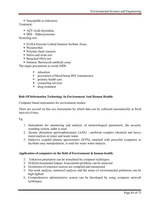 Environmental Science and Engineering
Page 65 of 73
 Susceptible to infections
Treatment:
 AZT-Azidi thymidine
 DDI – Dideoxyinosine
Screening test:
 ELISA-Enzyme Linked Immuno Sorbant Assay
 Western blot
 Polymer chain reaction
 Saliva and urine test
 Branched DNA test
 Immuno fluorescent antibody assay
The major precautions to avoid AIDS
 education
 prevention of blood borne HIV transmission
 primary health care
 counseling services
 drug treatment
Role Of Information Technology In Environment And Human Health:
Computer based instruments for environment studies:
There are several on-line use instruments by which data can be collected automatically at fixed
interval of time.
Eg.
1. Instruments for monitoring and analysis of meteorological parameters, the acoustic
sounding system, radar is used
2. Atomic absorption spectrophotometer (AAS) – performs complex chemical and heavy
metal analysis in water and waste water.
3. Inductive coupled plasma spectrometer (ICPS), attached with powerful computers to
facilitate easy manipulations, is used for waste water analysis.
Application of computers in the field of Environment & human health:
2. Unknown parameters can be stimulated by computer techniques
3. EIA(Environmental Impact Assessment) problems can be analyzed
4. Inventories of emission sources are compiled and maintained
5. Net-work analysis, statistical analysis and the status of environmental pollutions can be
high lighted
6. Comprehensive administrative system can be developed by using computer network
techniques.
 