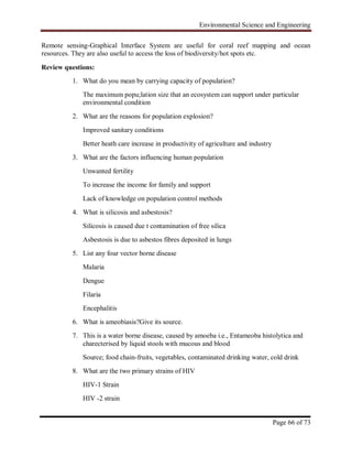 Environmental Science and Engineering
Page 66 of 73
Remote sensing-Graphical Interface System are useful for coral reef mapping and ocean
resources. They are also useful to access the loss of biodiversity/hot spots etc.
Review questions:
1. What do you mean by carrying capacity of population?
The maximum popu;lation size that an ecosystem can support under particular
environmental condition
2. What are the reasons for population explosion?
Improved sanitary conditions
Better heath care increase in productivity of agriculture and industry
3. What are the factors influencing human population
Unwanted fertility
To increase the income for family and support
Lack of knowledge on population control methods
4. What is silicosis and asbestosis?
Silicosis is caused due t contamination of free silica
Asbestosis is due to asbestos fibres deposited in lungs
5. List any four vector borne disease
Malaria
Dengue
Filaria
Encephalitis
6. What is ameobiasis?Give its source.
7. This is a water borne disease, caused by amoeba i.e., Entameoba histolytica and
charecterised by liquid stools with mucous and blood
Source; food chain-fruits, vegetables, contaminated drinking water, cold drink
8. What are the two primary strains of HIV
HIV-1 Strain
HIV -2 strain
 