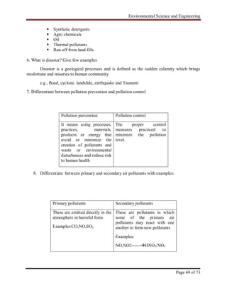 Environmental Science and Engineering
Page 69 of 73
 Synthetic detergents
 Agro chemicals
 Oil
 Thermal pollutants
 Run off from land fills
6. What is disaster? Give few examples
Disaster is a geological processes and is defined as the sudden calamity which brings
misfortune and miseries to human community
e.g., flood, cyclone, landslide, earthquake and Tsunami
7. Differentiate between pollution prevention and pollution control
8. Differentiate between primary and secondary air pollutants with examples:
Pollution prevention Pollution control
It means using processes,
practices, materials,
products or energy that
avoid or minimize the
creation of pollutants and
waste or environmental
disturbances and reduse risk
to human health
The proper control
measures practiced to
minimize the pollution
level.
Primary pollutants Secondary pollutants
These are emitted directly in the
atmosphere in harmful form
Examples:CO,NO,SO2
These are pollutants in which
some of the primary air
pollutants may react with one
another to form new pollutants
Examples:
NO,NO2------HNO3/NO3
 