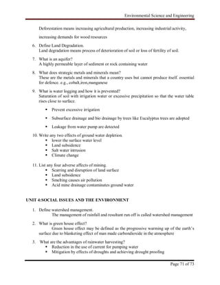 Environmental Science and Engineering
Page 71 of 73
Deforestation means increasing agricultural production, increasing industrial activity,
increasing demands for wood resources
6. Define Land Degradation.
Land degradation means process of deterioration of soil or loss of fertility of soil.
7. What is an aquifer?
A highly permeable layer of sediment or rock containing water
8. What does strategic metals and minerals mean?
These are the metals and minerals that a country uses but cannot produce itself. essential
for defence. e.g., cobalt,iron,manganese
9. What is water logging and how it is prevented?
Saturation of soil with irrigation water or excessive precipitation so that the water table
rises close to surface.
 Prevent excessive irrigation
 Subsurface drainage and bio drainage by trees like Eucalyptus trees are adopted
 Leakage from water pump are detected
10. Write any two effects of ground water depletion.
 lower the surface water level
 Land subsidence
 Salt water intrusion
 Climate change
11. List any four adverse affects of mining.
 Scarring and disruption of land surface
 Land subsidence
 Smelting causes air pollution
 Acid mine drainage contaminates ground water
UNIT 4:SOCIAL ISSUES AND THE ENVIRONMENT
1. Define watershed management.
The management of rainfall and resultant run off is called watershed management
2. What is green house effect?
Green house effect may be defined as the progressive warming up of the earth‟s
surface due to blanketing effect of man made carbondioxide in the atmosphere
3. What are the advantages of rainwater harvesting?
 Reduction in the use of current for pumping water
 Mitigation by effects of droughts and achieving drought proofing
 