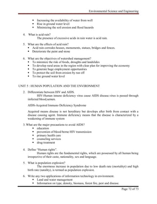 Environmental Science and Engineering
Page 72 of 73
 Increasing the availability of water from well
 Rise in ground water level
 Minimizing the soil erosion and flood hazards
4. What is acid rain?
The presence of excessive acids in rain water is acid rain.
5. What are the effects of acid rain?
 Acid rain corrodes houses, monuments, statues, bridges and fences.
 Deteriorate the paint and stone
6. What are the objectives of watershed management?
 To minimize the risk of foods, droughts and landslides
 To develop rural areas in the region with clear plan for improving the economy
 To generate huge employment opportunities
 To protect the soil from erosion by run off
 To rise ground water level
UNIT 5 : HUMAN POPULATION AND THE ENVIRONMENT
2. Differentiate between HIV and AIDS.
HIV-Human innuno deficiency virus cause AIDS disease.virus is passed through
iinfected blood,semen.
AIDS-Acquired Immuno Deficiency Syndrome
Acquired means disease is not hereditary but develops after birth from contact with a
disease causing agent. Immune deficiency means that the disease is characterized by a
weakening of immune system
3. What are the major precautions to avoid AIDS?
 education
 prevention of blood borne HIV transmission
 primary health care
 counseling services
 drug treatment
4. Define “Human rights”.
Human rights are the fundamental rights, which are possessed by all human being
irrespective of their caste, nationality, sex and language.
5. What is population explosion?
The enormous increase in population due to low death rate (mortalityt) and high
birth rate (natality), is termed as population explosion.
6. Write any two applications of information technology in environment.
 Land and water management
 Information on type, density, biomass, forest fire, pest and disease.
 