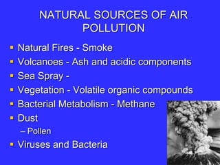 NATURAL SOURCES OF AIR
POLLUTION
 Natural Fires - Smoke
 Volcanoes - Ash and acidic components
 Sea Spray -
 Vegetation - Volatile organic compounds
 Bacterial Metabolism - Methane
 Dust
– Pollen
 Viruses and Bacteria
 