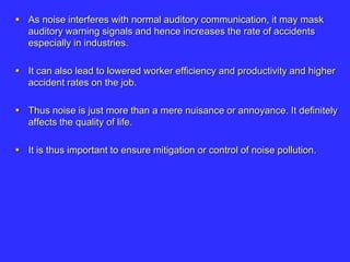  As noise interferes with normal auditory communication, it may mask
auditory warning signals and hence increases the rate of accidents
especially in industries.
 It can also lead to lowered worker efficiency and productivity and higher
accident rates on the job.
 Thus noise is just more than a mere nuisance or annoyance. It definitely
affects the quality of life.
 It is thus important to ensure mitigation or control of noise pollution.
 