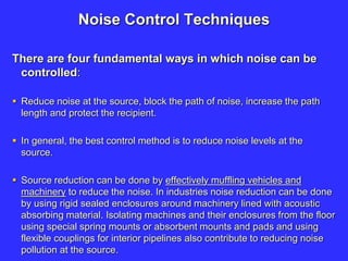 Noise Control Techniques
There are four fundamental ways in which noise can be
controlled:
 Reduce noise at the source, block the path of noise, increase the path
length and protect the recipient.
 In general, the best control method is to reduce noise levels at the
source.
 Source reduction can be done by effectively muffling vehicles and
machinery to reduce the noise. In industries noise reduction can be done
by using rigid sealed enclosures around machinery lined with acoustic
absorbing material. Isolating machines and their enclosures from the floor
using special spring mounts or absorbent mounts and pads and using
flexible couplings for interior pipelines also contribute to reducing noise
pollution at the source.
 