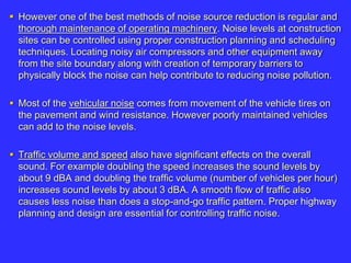  However one of the best methods of noise source reduction is regular and
thorough maintenance of operating machinery. Noise levels at construction
sites can be controlled using proper construction planning and scheduling
techniques. Locating noisy air compressors and other equipment away
from the site boundary along with creation of temporary barriers to
physically block the noise can help contribute to reducing noise pollution.
 Most of the vehicular noise comes from movement of the vehicle tires on
the pavement and wind resistance. However poorly maintained vehicles
can add to the noise levels.
 Traffic volume and speed also have significant effects on the overall
sound. For example doubling the speed increases the sound levels by
about 9 dBA and doubling the traffic volume (number of vehicles per hour)
increases sound levels by about 3 dBA. A smooth flow of traffic also
causes less noise than does a stop-and-go traffic pattern. Proper highway
planning and design are essential for controlling traffic noise.
 