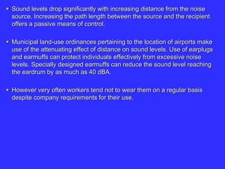  Sound levels drop significantly with increasing distance from the noise
source. Increasing the path length between the source and the recipient
offers a passive means of control.
 Municipal land-use ordinances pertaining to the location of airports make
use of the attenuating effect of distance on sound levels. Use of earplugs
and earmuffs can protect individuals effectively from excessive noise
levels. Specially designed earmuffs can reduce the sound level reaching
the eardrum by as much as 40 dBA.
 However very often workers tend not to wear them on a regular basis
despite company requirements for their use.
 