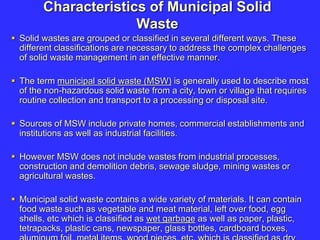 Characteristics of Municipal Solid
Waste
 Solid wastes are grouped or classified in several different ways. These
different classifications are necessary to address the complex challenges
of solid waste management in an effective manner.
 The term municipal solid waste (MSW) is generally used to describe most
of the non-hazardous solid waste from a city, town or village that requires
routine collection and transport to a processing or disposal site.
 Sources of MSW include private homes, commercial establishments and
institutions as well as industrial facilities.
 However MSW does not include wastes from industrial processes,
construction and demolition debris, sewage sludge, mining wastes or
agricultural wastes.
 Municipal solid waste contains a wide variety of materials. It can contain
food waste such as vegetable and meat material, left over food, egg
shells, etc which is classified as wet garbage as well as paper, plastic,
tetrapacks, plastic cans, newspaper, glass bottles, cardboard boxes,
 