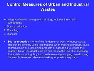 Control Measures of Urban and Industrial
Wastes
An integrated waste management strategy includes three main
components:
1. Source reduction
2. Recycling
3. Disposal
 Source reduction is one of the fundamental ways to reduce waste.
This can be done by using less material when making a product, reuse
of products on site, designing products or packaging to reduce their
quantity. On an individual level we can reduce the use of unnecessary
items while shopping, buy items with minimal packaging, avoid buying
disposable items and also avoid asking for plastic carry bags.
 