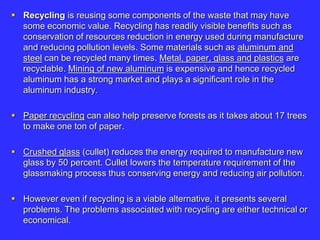  Recycling is reusing some components of the waste that may have
some economic value. Recycling has readily visible benefits such as
conservation of resources reduction in energy used during manufacture
and reducing pollution levels. Some materials such as aluminum and
steel can be recycled many times. Metal, paper, glass and plastics are
recyclable. Mining of new aluminum is expensive and hence recycled
aluminum has a strong market and plays a significant role in the
aluminum industry.
 Paper recycling can also help preserve forests as it takes about 17 trees
to make one ton of paper.
 Crushed glass (cullet) reduces the energy required to manufacture new
glass by 50 percent. Cullet lowers the temperature requirement of the
glassmaking process thus conserving energy and reducing air pollution.
 However even if recycling is a viable alternative, it presents several
problems. The problems associated with recycling are either technical or
economical.
 