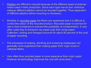  Plastics are difficult to recycle because of the different types of polymer
resins used in their production. Since each type has its own chemical
makeup different plastics cannot be recycled together. Thus separation
of different plastics before recycling is necessary.
 Similarly in recycled paper the fibers are weakened and it is difficult to
control the colour of the recycled product. Recycled paper is banned for
use in food containers to prevent the possibility of contamination. It very
often costs less to transport raw paper pulp than scrap paper.
Collection, sorting and transport account for about 90 percent of the cost
of paper recycling.
 The processes of pulping, deinking and screening wastepaper are
generally more expensive than making paper from virgin wood or
cellulose fibers.
 Very often thus recycled paper is more expensive than virgin paper.
However as technology improves the cost will come down.
 