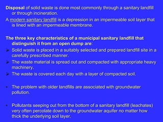 Disposal of solid waste is done most commonly through a sanitary landfill
or through incineration.
A modern sanitary landfill is a depression in an impermeable soil layer that
is lined with an impermeable membrane.
The three key characteristics of a municipal sanitary landfill that
distinguish it from an open dump are:
 Solid waste is placed in a suitably selected and prepared landfill site in a
carefully prescribed manner.
 The waste material is spread out and compacted with appropriate heavy
machinery.
 The waste is covered each day with a layer of compacted soil.
• The problem with older landfills are associated with groundwater
pollution.
• Pollutants seeping out from the bottom of a sanitary landfill (leachates)
very often percolate down to the groundwater aquifer no matter how
thick the underlying soil layer.
 