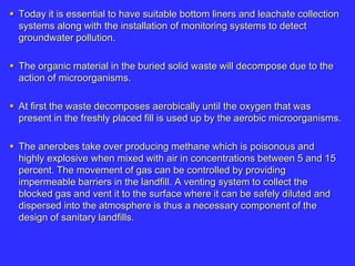  Today it is essential to have suitable bottom liners and leachate collection
systems along with the installation of monitoring systems to detect
groundwater pollution.
 The organic material in the buried solid waste will decompose due to the
action of microorganisms.
 At first the waste decomposes aerobically until the oxygen that was
present in the freshly placed fill is used up by the aerobic microorganisms.
 The anerobes take over producing methane which is poisonous and
highly explosive when mixed with air in concentrations between 5 and 15
percent. The movement of gas can be controlled by providing
impermeable barriers in the landfill. A venting system to collect the
blocked gas and vent it to the surface where it can be safely diluted and
dispersed into the atmosphere is thus a necessary component of the
design of sanitary landfills.
 