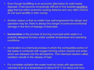  Even though landfilling is an economic alternative for solid waste
disposal, it has become increasingly difficult to find suitable landfilling
sites that are within economic hauling distance and very often citizens
do not want landfills in their vicinity.
 Another reason is that no matter how well engineered the design and
operation may be, there is always the danger of some environmental
damage in the form of leakage of leachates.
 Incineration is the process of burning municipal solid waste in a
properly designed furnace under suitable temperature and operating
conditions.
 Incineration is a chemical process in which the combustible portion of
the waste is combined with oxygen forming carbon dioxide and water,
which are released into the atmosphere. This chemical reaction called
oxidation results in the release of heat.
 For complete oxidation the waste must be mixed with appropriate
volumes of air at a temperature of about 815o C for about one hour.
 