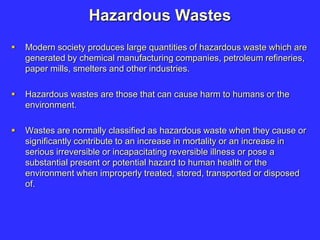 Hazardous Wastes
 Modern society produces large quantities of hazardous waste which are
generated by chemical manufacturing companies, petroleum refineries,
paper mills, smelters and other industries.
 Hazardous wastes are those that can cause harm to humans or the
environment.
 Wastes are normally classified as hazardous waste when they cause or
significantly contribute to an increase in mortality or an increase in
serious irreversible or incapacitating reversible illness or pose a
substantial present or potential hazard to human health or the
environment when improperly treated, stored, transported or disposed
of.
 