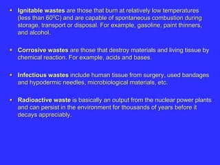  Ignitable wastes are those that burn at relatively low temperatures
(less than 600C) and are capable of spontaneous combustion during
storage, transport or disposal. For example, gasoline, paint thinners,
and alcohol.
 Corrosive wastes are those that destroy materials and living tissue by
chemical reaction. For example, acids and bases.
 Infectious wastes include human tissue from surgery, used bandages
and hypodermic needles, microbiological materials, etc.
 Radioactive waste is basically an output from the nuclear power plants
and can persist in the environment for thousands of years before it
decays appreciably.
 
