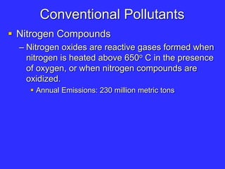 Conventional Pollutants
 Nitrogen Compounds
– Nitrogen oxides are reactive gases formed when
nitrogen is heated above 650o C in the presence
of oxygen, or when nitrogen compounds are
oxidized.
 Annual Emissions: 230 million metric tons
 