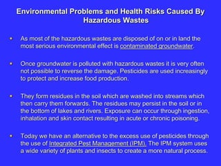 Environmental Problems and Health Risks Caused By
Hazardous Wastes
 As most of the hazardous wastes are disposed of on or in land the
most serious environmental effect is contaminated groundwater.
 Once groundwater is polluted with hazardous wastes it is very often
not possible to reverse the damage. Pesticides are used increasingly
to protect and increase food production.
 They form residues in the soil which are washed into streams which
then carry them forwards. The residues may persist in the soil or in
the bottom of lakes and rivers. Exposure can occur through ingestion,
inhalation and skin contact resulting in acute or chronic poisoning.
 Today we have an alternative to the excess use of pesticides through
the use of Integrated Pest Management (IPM). The IPM system uses
a wide variety of plants and insects to create a more natural process.
 