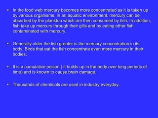  In the food web mercury becomes more concentrated as it is taken up
by various organisms. In an aquatic environment, mercury can be
absorbed by the plankton which are then consumed by fish. In addition,
fish take up mercury through their gills and by eating other fish
contaminated with mercury.
 Generally older the fish greater is the mercury concentration in its
body. Birds that eat the fish concentrate even more mercury in their
bodies.
 It is a cumulative poison ( it builds up in the body over long periods of
time) and is known to cause brain damage.
 Thousands of chemicals are used in industry everyday.
 