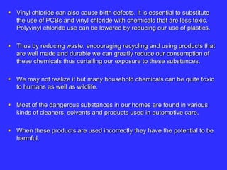  Vinyl chloride can also cause birth defects. It is essential to substitute
the use of PCBs and vinyl chloride with chemicals that are less toxic.
Polyvinyl chloride use can be lowered by reducing our use of plastics.
 Thus by reducing waste, encouraging recycling and using products that
are well made and durable we can greatly reduce our consumption of
these chemicals thus curtailing our exposure to these substances.
 We may not realize it but many household chemicals can be quite toxic
to humans as well as wildlife.
 Most of the dangerous substances in our homes are found in various
kinds of cleaners, solvents and products used in automotive care.
 When these products are used incorrectly they have the potential to be
harmful.
 