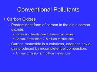 Conventional Pollutants
 Carbon Oxides
– Predominant form of carbon in the air is carbon
dioxide.
 Increasing levels due to human activities.
 Annual Emissions: 7-8 billion metric tons
– Carbon monoxide is a colorless, odorless, toxic
gas produced by incomplete fuel combustion.
 Annual Emissions: 1 billion metric tons
 