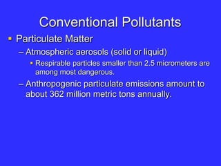 Conventional Pollutants
 Particulate Matter
– Atmospheric aerosols (solid or liquid)
 Respirable particles smaller than 2.5 micrometers are
among most dangerous.
– Anthropogenic particulate emissions amount to
about 362 million metric tons annually.
 
