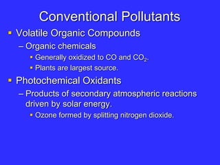 Conventional Pollutants
 Volatile Organic Compounds
– Organic chemicals
 Generally oxidized to CO and CO2.
 Plants are largest source.
 Photochemical Oxidants
– Products of secondary atmospheric reactions
driven by solar energy.
 Ozone formed by splitting nitrogen dioxide.
 