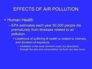 EFFECTS OF AIR POLLUTION
 Human Health
– EPA estimates each year 50,000 people die
prematurely from illnesses related to air
pollution.
 Likelihood of suffering ill health is related to intensity
and duration of exposure.
– Inhalation is the most common route, but absorption
through the skin and consumption via food can also occur.
 