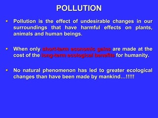 POLLUTION
 Pollution is the effect of undesirable changes in our
surroundings that have harmful effects on plants,
animals and human beings.
 When only short-term economic gains are made at the
cost of the long-term ecological benefits for humanity.
 No natural phenomenon has led to greater ecological
changes than have been made by mankind…!!!!!
 