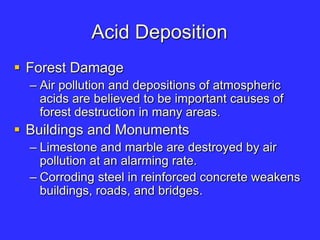 Acid Deposition
 Forest Damage
– Air pollution and depositions of atmospheric
acids are believed to be important causes of
forest destruction in many areas.
 Buildings and Monuments
– Limestone and marble are destroyed by air
pollution at an alarming rate.
– Corroding steel in reinforced concrete weakens
buildings, roads, and bridges.
 