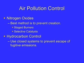 Air Pollution Control
 Nitrogen Oxides
– Best method is to prevent creation.
 Staged Burners
 Selective Catalysts
 Hydrocarbon Control
– Use closed systems to prevent escape of
fugitive emissions.
 