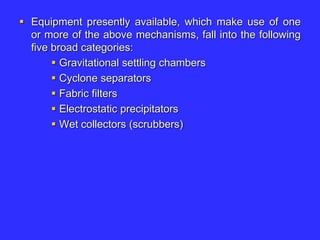  Equipment presently available, which make use of one
or more of the above mechanisms, fall into the following
five broad categories:
 Gravitational settling chambers
 Cyclone separators
 Fabric filters
 Electrostatic precipitators
 Wet collectors (scrubbers)
 