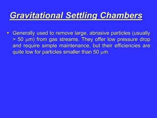 Gravitational Settling Chambers
 Generally used to remove large, abrasive particles (usually
> 50 m) from gas streams. They offer low pressure drop
and require simple maintenance, but their efficiencies are
quite low for particles smaller than 50 m.
 