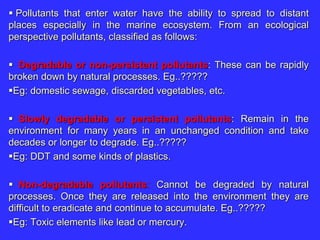  Pollutants that enter water have the ability to spread to distant
places especially in the marine ecosystem. From an ecological
perspective pollutants, classified as follows:
 Degradable or non-persistent pollutants: These can be rapidly
broken down by natural processes. Eg..?????
Eg: domestic sewage, discarded vegetables, etc.
 Slowly degradable or persistent pollutants: Remain in the
environment for many years in an unchanged condition and take
decades or longer to degrade. Eg..?????
Eg: DDT and some kinds of plastics.
 Non-degradable pollutants: Cannot be degraded by natural
processes. Once they are released into the environment they are
difficult to eradicate and continue to accumulate. Eg..?????
Eg: Toxic elements like lead or mercury.
 