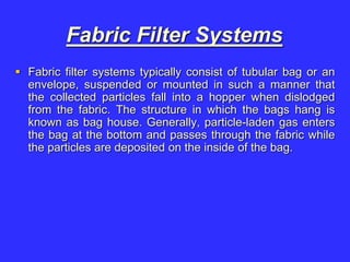 Fabric Filter Systems
 Fabric filter systems typically consist of tubular bag or an
envelope, suspended or mounted in such a manner that
the collected particles fall into a hopper when dislodged
from the fabric. The structure in which the bags hang is
known as bag house. Generally, particle-laden gas enters
the bag at the bottom and passes through the fabric while
the particles are deposited on the inside of the bag.
 