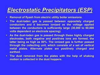 Electrostatic Precipitators (ESP)
 Removal of flyash from electric utility boiler emissions.
 The dust-laden gas is passed between oppositely charged
conductors and it becomes ionized as the voltage applied
between the conductors is sufficiently large (30,000 to 60,000
volts dependent on electrode spacing).
 As the dust-laden gas is passed through these highly charged
electrodes, both negative and positives ions are formed, the
latter being as high as 80%. The ionized gas is further passed
through the collecting unit, which consists of a set of vertical
metal plates. Alternate plates are positively charged and
earthed.
 The dust removed from the plates with the help of shaking
motion is collected in the dust hoppers.
 