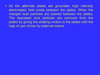  As the alternate plates are grounded, high intensity
electrostatic field exists between the plates. When the
charged dust particles are passed between the plates.
The deposited dust particles are removed from the
plates by giving the shaking motion to the plates with the
help of cam driven by external means
 