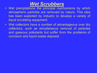 Wet Scrubbers
 Wet precipitations the principal mechanisms by which
atmospheric particles are removed by nature. This idea
has been exploited by industry to develop a variety of
liquid scrubbing equipment.
 Wet collectors have a number of advantageous over dry
collectors, such as simultaneous removal of particles
and gaseous pollutants but suffer from the problems of
corrosion and liquid waste disposal.
 