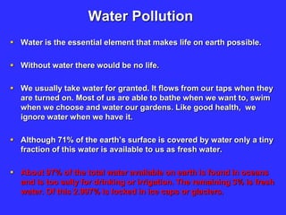 Water Pollution
 Water is the essential element that makes life on earth possible.
 Without water there would be no life.
 We usually take water for granted. It flows from our taps when they
are turned on. Most of us are able to bathe when we want to, swim
when we choose and water our gardens. Like good health, we
ignore water when we have it.
 Although 71% of the earth’s surface is covered by water only a tiny
fraction of this water is available to us as fresh water.
 About 97% of the total water available on earth is found in oceans
and is too salty for drinking or irrigation. The remaining 3% is fresh
water. Of this 2.997% is locked in ice caps or glaciers.
 