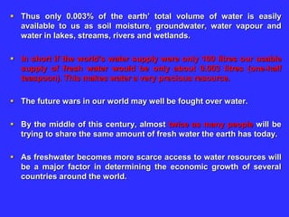  Thus only 0.003% of the earth’ total volume of water is easily
available to us as soil moisture, groundwater, water vapour and
water in lakes, streams, rivers and wetlands.
 In short if the world’s water supply were only 100 litres our usable
supply of fresh water would be only about 0.003 litres (one-half
teaspoon). This makes water a very precious resource.
 The future wars in our world may well be fought over water.
 By the middle of this century, almost twice as many people will be
trying to share the same amount of fresh water the earth has today.
 As freshwater becomes more scarce access to water resources will
be a major factor in determining the economic growth of several
countries around the world.
 