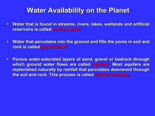 Water Availability on the Planet
 Water that is found in streams, rivers, lakes, wetlands and artificial
reservoirs is called surface water.
 Water that percolates into the ground and fills the pores in soil and
rock is called groundwater.
 Porous water-saturated layers of sand, gravel or bedrock through
which ground water flows are called aquifers. Most aquifers are
replenished naturally by rainfall that percolates downward through
the soil and rock. This process is called natural recharge.
 