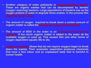  Another category of water pollutants is oxygen-depleting wastes.
These are organic wastes that can be decomposed by aerobic
(oxygen requiring) bacteria. Large populations of bacteria use up the
oxygen present in water to degrade these wastes. In the process this
degrades water quality.
 The amount of oxygen required to break down a certain amount of
organic matter is called the biological oxygen demand (BOD).
 The amount of BOD in the water is an indicator of the level of
pollution. If too much organic matter is added to the water all the
available oxygen is used up. This causes fish and other forms of
oxygen dependent aquatic life to die.
 Anaerobic bacteria (those that do not require oxygen) begin to break
down the wastes. Their anaerobic respiration produces chemicals
that have a foul odour and an unpleasant taste that is harmful to
human health.
 