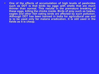  One of the effects of accumulation of high levels of pesticides
such as DDT is that birds lay eggs with shells that are much
thinner than normal. This results in the premature breaking of
these eggs, killing the chicks inside. Birds of prey such as hawks,
eagles and other fish eating birds are affected by such pollution.
Although DDT has been banned in India for agricultural use and
is to be used only for malaria eradication, it is still used in the
fields as it is cheap.
 