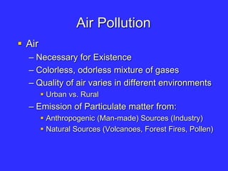 Air Pollution
 Air
– Necessary for Existence
– Colorless, odorless mixture of gases
– Quality of air varies in different environments
 Urban vs. Rural
– Emission of Particulate matter from:
 Anthropogenic (Man-made) Sources (Industry)
 Natural Sources (Volcanoes, Forest Fires, Pollen)
 