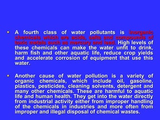  A fourth class of water pollutants is inorganic
chemicals which are acids, salts and compounds of
toxic metals such as mercury and lead. High levels of
these chemicals can make the water unfit to drink,
harm fish and other aquatic life, reduce crop yields
and accelerate corrosion of equipment that use this
water.
 Another cause of water pollution is a variety of
organic chemicals, which include oil, gasoline,
plastics, pesticides, cleaning solvents, detergent and
many other chemicals. These are harmful to aquatic
life and human health. They get into the water directly
from industrial activity either from improper handling
of the chemicals in industries and more often from
improper and illegal disposal of chemical wastes.
 