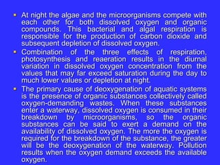  At night the algae and the microorganisms compete with
each other for both dissolved oxygen and organic
compounds. This bacterial and algal respiration is
responsible for the production of carbon dioxide and
subsequent depletion of dissolved oxygen.
 Combination of the three effects of respiration,
photosynthesis and reaeration results in the diurnal
variation in dissolved oxygen concentration from the
values that may far exceed saturation during the day to
much lower values or depletion at night.
 The primary cause of deoxygenation of aquatic systems
is the presence of organic substances collectively called
oxygen-demanding wastes. When these substances
enter a waterway, dissolved oxygen is consumed in their
breakdown by microorganisms, so the organic
substances can be said to exert a demand on the
availability of dissolved oxygen. The more the oxygen is
required for the breakdown of the substance, the greater
will be the deoxygenation of the waterway. Pollution
results when the oxygen demand exceeds the available
oxygen.
 