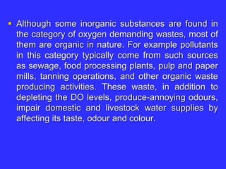  Although some inorganic substances are found in
the category of oxygen demanding wastes, most of
them are organic in nature. For example pollutants
in this category typically come from such sources
as sewage, food processing plants, pulp and paper
mills, tanning operations, and other organic waste
producing activities. These waste, in addition to
depleting the DO levels, produce-annoying odours,
impair domestic and livestock water supplies by
affecting its taste, odour and colour.
 