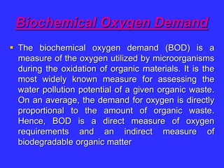 Biochemical Oxygen Demand
 The biochemical oxygen demand (BOD) is a
measure of the oxygen utilized by microorganisms
during the oxidation of organic materials. It is the
most widely known measure for assessing the
water pollution potential of a given organic waste.
On an average, the demand for oxygen is directly
proportional to the amount of organic waste.
Hence, BOD is a direct measure of oxygen
requirements and an indirect measure of
biodegradable organic matter
 